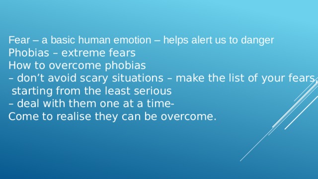 Fear – a basic human emotion – helps alert us to danger Phobias – extreme fears How to overcome phobias – don’t avoid scary situations – make the list of your fears,  starting from the least serious – deal with them one at a time- Come to realise they can be overcome. 