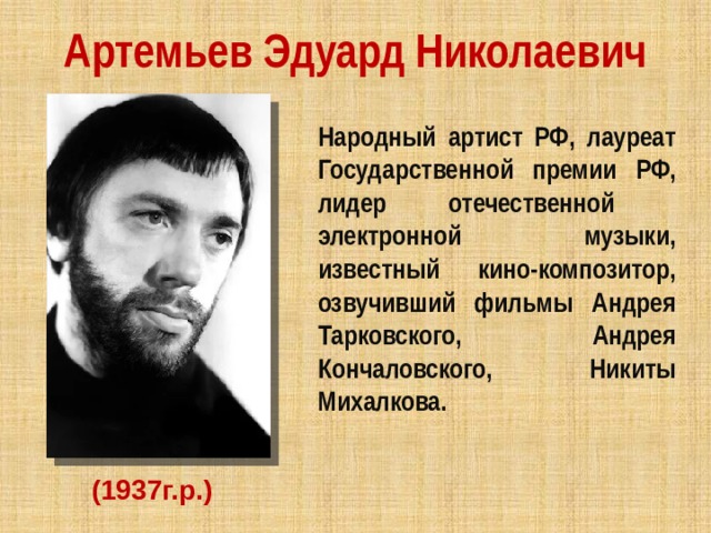 Артемьев Эдуард Николаевич Народный артист РФ, лауреат Государственной премии РФ, лидер отечественной электронной музыки, известный кино-композитор, озвучивший фильмы Андрея Тарковского, Андрея Кончаловского, Никиты Михалкова.   (1937г.р.) 