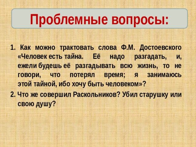 Проблемные вопросы: 1. Как можно трактовать слова Ф.М. Достоевского «Человек есть тайна. Её надо разгадать, и, ежели будешь её разгадывать всю жизнь, то не говори, что потерял время; я занимаюсь этой тайной, ибо хочу быть человеком»? 2. Что же совершил Раскольников? Убил старушку или свою душу? 