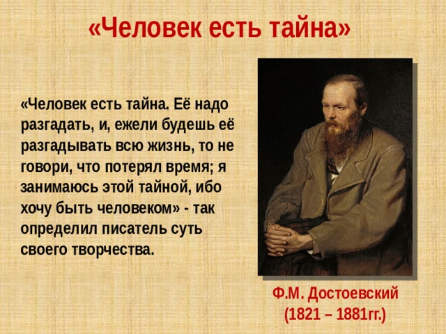 «Человек есть тайна» «Человек есть тайна. Её надо разгадать, и, ежели будешь её разгадывать всю жизнь, то не говори, что потерял время; я занимаюсь этой тайной, ибо хочу быть человеком» - так определил писатель суть своего творчества. Ф.М. Достоевский (1821 – 1881гг.) 