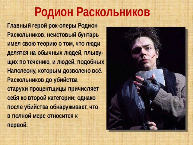 Родион Раскольников Главный герой рок-оперы Родион Раскольников, неистовый бунтарь имел свою теорию о том, что люди делятся на обычных людей, плыву- щих по течению, и людей, подобных Наполеону, которым дозволено всё. Раскольников до убийства старухи процентщицы причисляет себя ко второй категории; однако после убийства обнаруживает, что в полной мере относится к первой. 