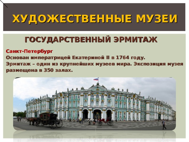 ХУДОЖЕСТВЕННЫЕ МУЗЕИ ГОСУДАРСТВЕННЫЙ ЭРМИТАЖ Санкт-Петербург Основан императрицей Екатериной II в 1764 году. Эрмитаж – один из крупнейших музеев мира. Экспозиция музея размещена в 350 залах. 