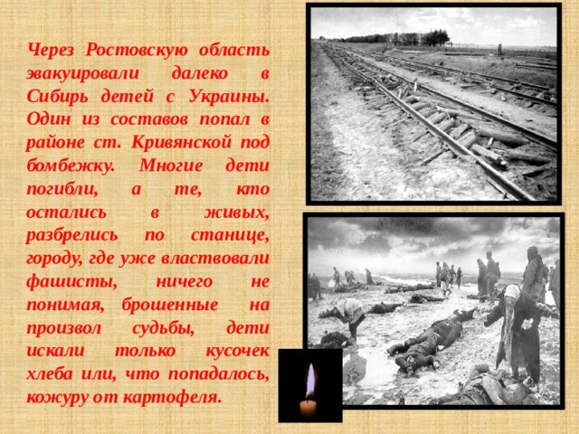 Через Ростовскую область эвакуировали далеко в Сибирь детей с Украины. Один из составов попал в районе ст. Кривянской под бомбежку. Многие дети погибли, а те, кто остались в живых, разбрелись по станице, городу, где уже властвовали фашисты, ничего не понимая, брошенные на произвол судьбы, дети искали только кусочек хлеба или, что попадалось, кожуру от картофеля. 