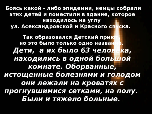  Боясь какой - либо эпидемии, немцы собрали этих детей и поместили в здание, которое находилось на углу ул. Асександровской и Красного спуска. Так образовался Детский приют, но это было только одно название. Дети, а их было 63 человека, находились в одной большой комнате. Оборванные, истощенные болезнями и голодом они лежали на кроватях с прогнувшимися сетками, на полу. Были и тяжело больные. 