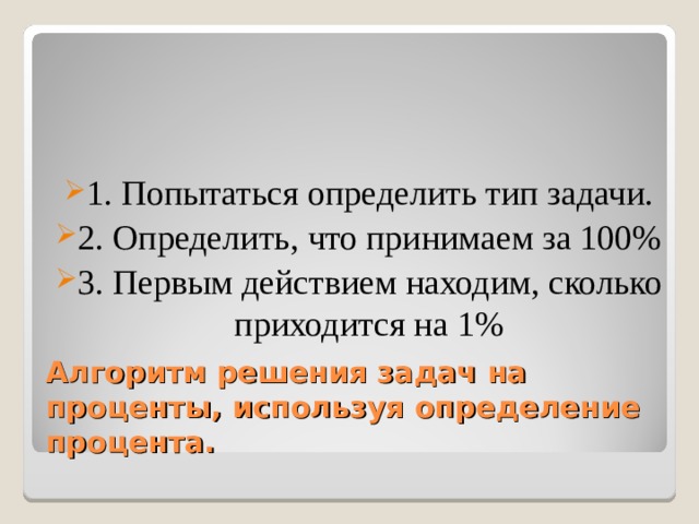 1. Попытаться определить тип задачи. 2. Определить, что принимаем за 100% 3. Первым действием находим, сколько приходится на 1% Алгоритм решения задач на проценты, используя определение процента. 