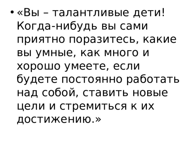 «Вы – талантливые дети! Когда-нибудь вы сами приятно поразитесь, какие вы умные, как много и хорошо умеете, если будете постоянно работать над собой, ставить новые цели и стремиться к их достижению.» 