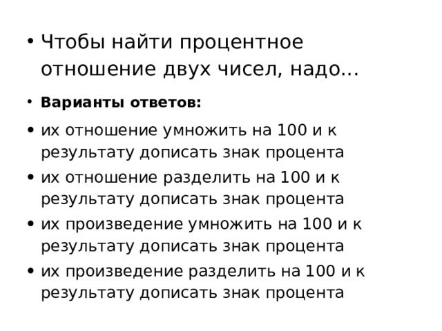 Чтобы найти процентное отношение двух чисел, надо...  Варианты ответов: их отношение умножить на 100 и к результату дописать знак процента их отношение разделить на 100 и к результату дописать знак процента их произведение умножить на 100 и к результату дописать знак процента их произведение разделить на 100 и к результату дописать знак процента 