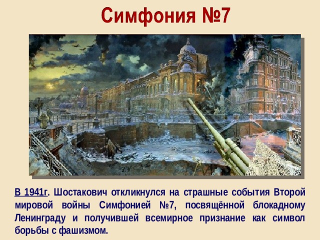 В 1941г . Шостакович откликнулся на страшные события Второй мировой войны Симфонией №7, посвящённой блокадному Ленинграду и получившей всемирное признание как символ борьбы с фашизмом. 