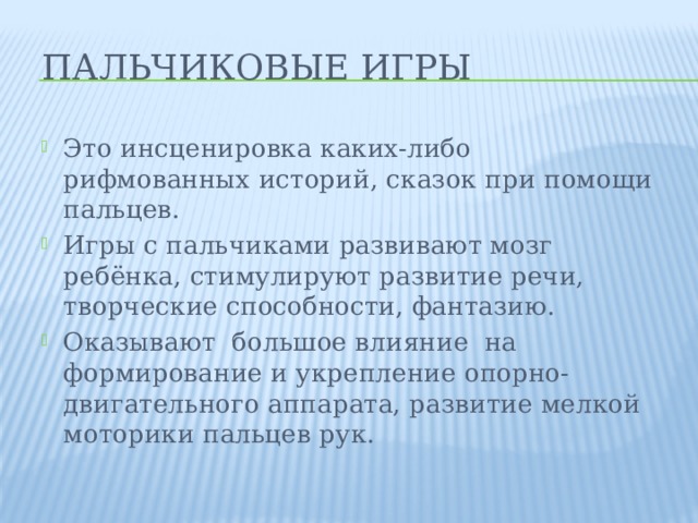 Пальчиковые игры Это инсценировка каких-либо рифмованных историй, сказок при помощи пальцев. Игры с пальчиками развивают мозг ребёнка, стимулируют развитие речи, творческие способности, фантазию. Оказывают большое влияние на формирование и укрепление опорно-двигательного аппарата, развитие мелкой моторики пальцев рук. 