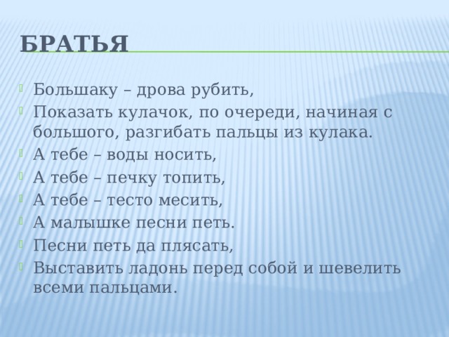 Братья Большаку – дрова рубить, Показать кулачок, по очереди, начиная с большого, разгибать пальцы из кулака. А тебе – воды носить, А тебе – печку топить, А тебе – тесто месить, А малышке песни петь. Песни петь да плясать, Выставить ладонь перед собой и шевелить всеми пальцами. 