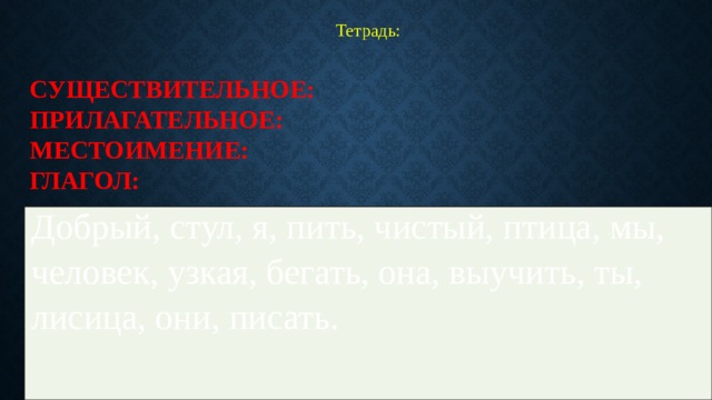 Тетрадь: Существительное:  Прилагательное:  Местоимение:  Глагол: Добрый, стул, я, пить, чистый, птица, мы, человек, узкая, бегать, она, выучить, ты, лисица, они, писать. 