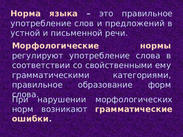 Норма языка – это правильное употребление слов и предложений в устной и письменной речи. Морфологические нормы регулируют употребление слова в соответствии со свойственными ему грамматическими категориями, правильное образование форм слова. При нарушении морфологических норм возникают грамматические ошибки .