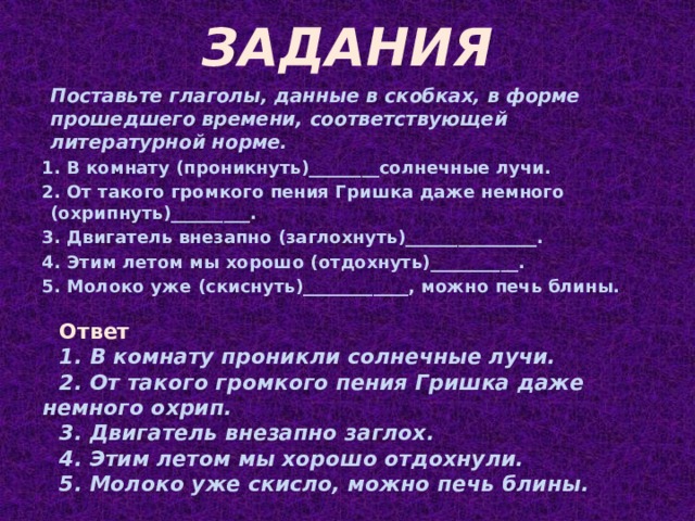 ЗАДАНИЯ Поставьте глаголы, данные в скобках, в форме прошедшего времени, соответствующей литературной норме. 1. В комнату (проникнуть)________солнечные лучи. 2. От такого громкого пения Гришка даже немного (охрипнуть)_________. 3. Двигатель внезапно (заглохнуть)_______________. 4. Этим летом мы хорошо (отдохнуть)__________. 5. Молоко уже (скиснуть)____________, можно печь блины. Ответ В комнату проникли солнечные лучи. От такого громкого пения Гришка даже немного охрип. Двигатель внезапно заглох. Этим летом мы хорошо отдохнули. Молоко уже скисло, можно печь блины.