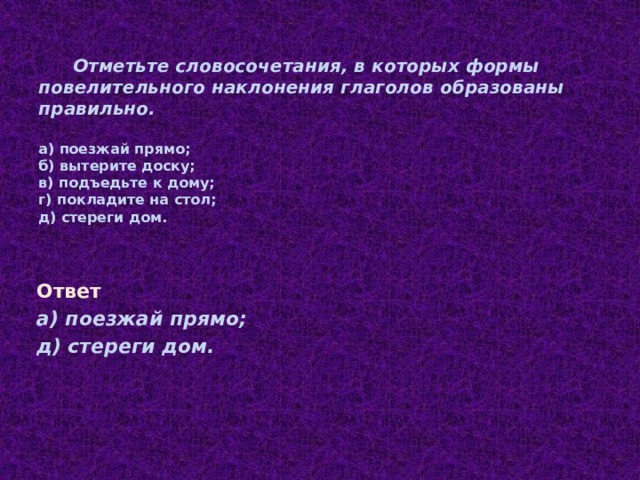 Отметьте словосочетания, в которых формы повелительного наклонения глаголов образованы правильно. а) поезжай прямо; б) вытерите доску; в) подъедьте к дому; г) покладите на стол; д) стереги дом. Ответ а) поезжай прямо; д) стереги дом.  