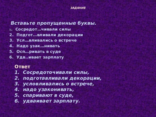  ЗАДАНИЯ    Вставьте пропущенные буквы. 1 . Сосредот…чивали силы 2. Подгот…вливали декорации 3. Усл…вливались о встрече 4. Надо узак…нивать 5. Осп…ривать в суде 6. Удв..ивает зарплату  Ответ  Сосредоточивали силы,  подготавливали декорации,  условливались о встрече,  надо узаконивать,  спаривают в суде,  удваивает зарплату. 