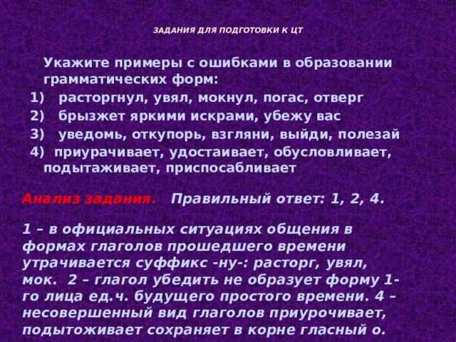  ЗАДАНИЯ ДЛЯ ПОДГОТОВКИ К ЦТ    Укажите примеры с ошибками в образовании грамматических форм: 1) расторгнул, увял, мокнул, погас, отверг 2) брызжет яркими искрами, убежу вас 3) уведомь, откупорь, взгляни, выйди, полезай 4) приурачивает, удостаивает, обусловливает, подытаживает, приспосабливает  Анализ задания.  Правильный ответ: 1, 2, 4. 1 – в официальных ситуациях общения в формах глаголов прошедшего времени утрачивается суффикс -ну-: расторг, увял, мок. 2 – глагол убедить не образует форму 1-го лица ед.ч. будущего простого времени. 4 – несовершенный вид глаголов приурочивает, подытоживает сохраняет в корне гласный о. 