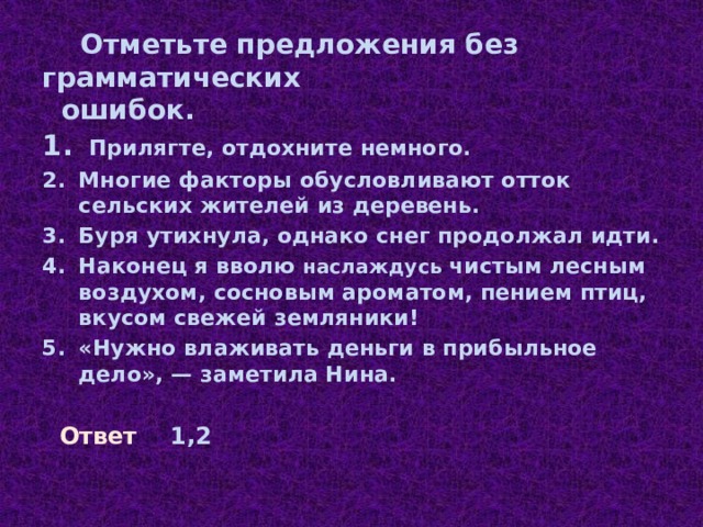   Отметьте предложения без грамматических  ошибок.    Прилягте, отдохните немного. Многие факторы обусловливают отток сельских жителей из деревень. Буря утихнула, однако снег продолжал идти. Наконец я вволю наслаждусь чистым лесным воздухом, сосновым ароматом, пением птиц, вкусом свежей земляники! «Нужно влаживать деньги в прибыльное дело», — заметила Нина.  Ответ 1,2 