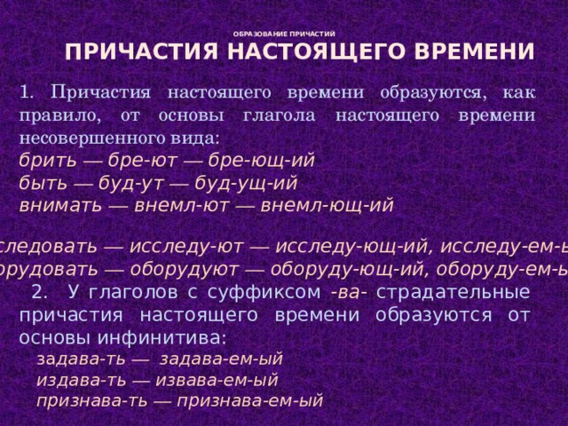   ОБРАЗОВАНИЕ ПРИЧАСТИЙ    Причастия настоящего времени 1. Причастия настоящего времени образуются, как правило, от основы глагола настоящего времени несовершенного вида: брить — бре-ют — бре-ющ-ий быть — буд-ут — буд-ущ-ий внимать — внемл-ют — внемл-ющ-ий исследовать — исследу-ют — исследу-ющ-ий, исследу-ем-ый оборудовать — оборудуют — оборуду-ющ-ий, оборуду-ем-ый 2. У глаголов с суффиксом -ва- страдательные причастия настоящего времени образуются от основы инфинитива:  за дава-ть — задава-ем-ый  издава-ть — извава-ем-ый  признава-ть — признава-ем-ый 