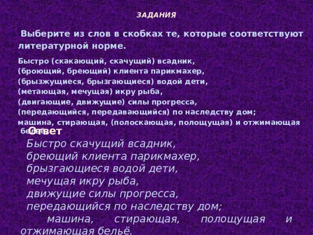 ЗАДАНИЯ Выберите из слов в скобках те, которые соответствуют литературной норме. Быстро (скакающий, скачущий) всадник, (броющий, бреющий) клиента парикмахер, (брызжущиеся, брызгающиеся) водой дети, (метающая, мечущая) икру рыба, (двигающие, движущие) силы прогресса, (передающийся, передавающийся) по наследству дом; машина, стирающая, (полоскающая, полощущая) и отжимающая бельё. Ответ Быстро скачущий всадник, бреющий клиента парикмахер, брызгающиеся водой дети, мечущая икру рыба, движущие силы прогресса, передающийся по наследству дом; машина, стирающая, полощущая и отжимающая бельё.