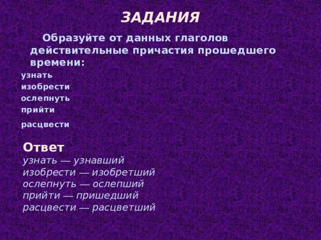 ЗАДАНИЯ Образуйте от данных глаголов действительные причастия прошедшего времени: узнать изобрести ослепнуть прийти расцвести Ответ узнать — узнавший изобрести — изобретший ослепнуть — ослепший прийти — пришедший расцвести — расцветший