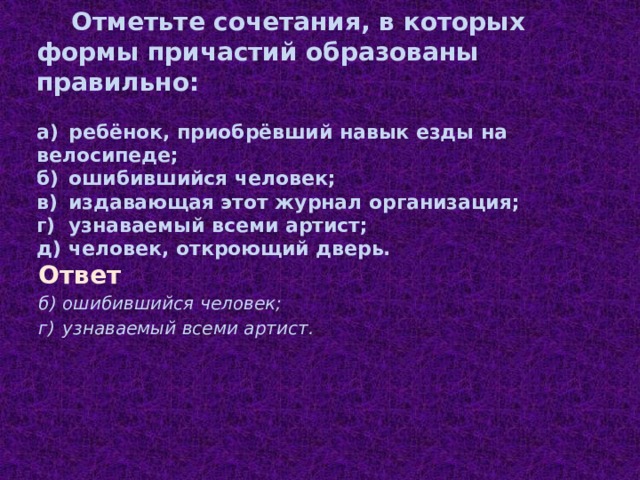  Отметьте сочетания, в которых формы причастий образованы правильно:   а)  ребёнок, приобрёвший навык езды на велосипеде;  б)  ошибившийся человек;  в)  издавающая этот журнал организация;  г)  узнаваемый всеми артист;  д)  человек, откроющий дверь.   Ответ б)  ошибившийся человек; г)  узнаваемый всеми артист.   