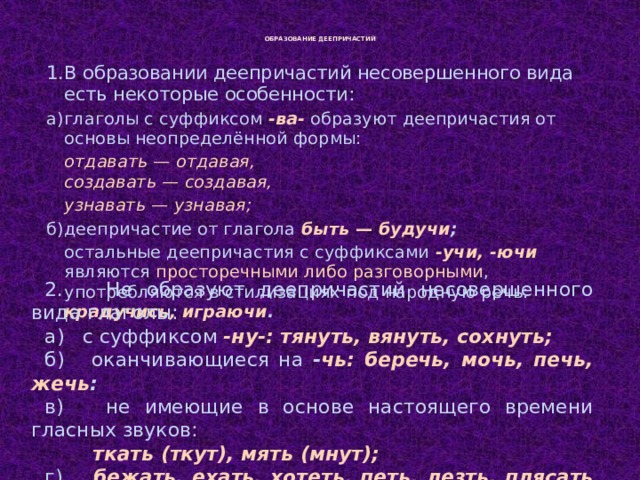  ОБРАЗОВАНИЕ ДЕЕПРИЧАСТИЙ   1.  В образовании деепричастий несовершенного вида есть некоторые особенности: а)  глаголы с суффиксом -ва-  образуют деепричастия от основы неопределённой формы:  отдавать — отдавая,  создавать — создавая,   узнавать — узнавая; б)  деепричастие от глагола быть — будучи ;  остальные деепричастия с суффиксами -учи, -ючи являются просторечными либо разговорными , употребляются в стилизациях под народную речь: крадучись, играючи . 2. Не образуют деепричастий несовершенного вида глаголы: а) с суффиксом -ну-: тянуть, вянуть, сохнуть; б) оканчивающиеся на - чь: беречь, мочь, печь, жечь : в) не имеющие в основе настоящего времени гласных звуков:  ткать (ткут), мять (мнут); г)  бежать, ехать, хотеть, петь, лезть, плясать  и др.   