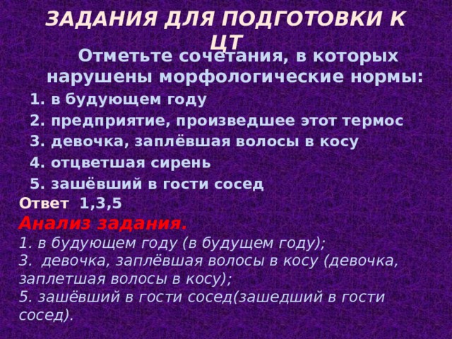 ЗАДАНИЯ ДЛЯ ПОДГОТОВКИ К ЦТ Отметьте сочетания, в которых нарушены морфологические нормы: 1. в будующем году 2. предприятие, произведшее этот термос 3. девочка, заплёвшая волосы в косу 4. отцветшая сирень 5. зашёвший в гости сосед Ответ 1,3,5 Анализ задания. 1. в будующем году (в будущем году); 3. девочка, заплёвшая волосы в косу (девочка, заплетшая волосы в косу); 5. зашёвший в гости сосед(зашедший в гости сосед).