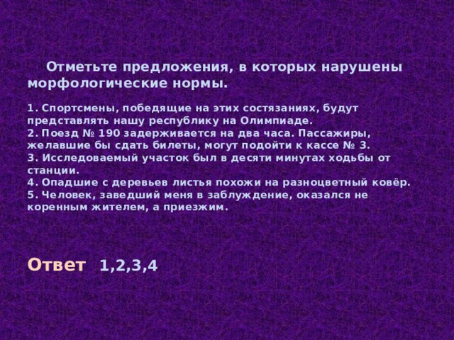      Отметьте предложения, в которых нарушены морфологические нормы.   1.  Спортсмены, победящие на этих состязаниях, будут представлять нашу республику на Олимпиаде.  2.  Поезд № 190 задерживается на два часа. Пассажиры, желавшие бы сдать билеты, могут подойти к кассе № 3.  3. Исследоваемый участок был в десяти минутах ходьбы от станции.  4.  Опадшие с деревьев листья похожи на разноцветный ковёр.  5.  Человек, заведший меня в заблуждение, оказался не коренным жителем, а приезжим.   Ответ  1,2,3,4 