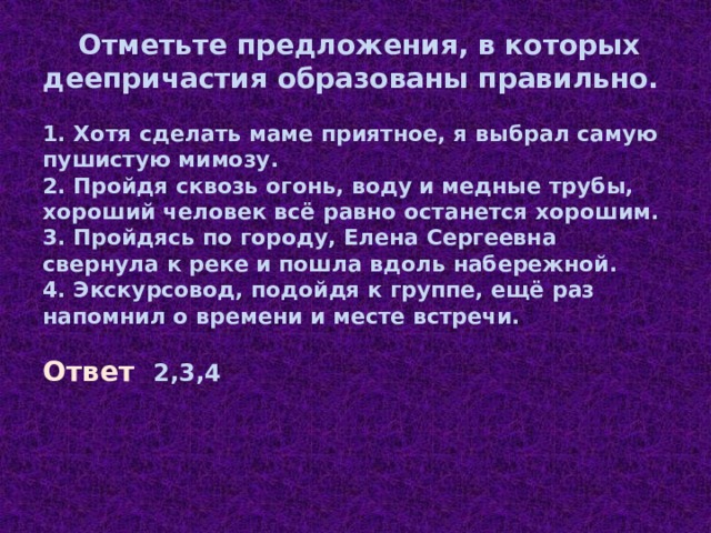  Отметьте предложения, в которых деепричастия образованы правильно.   1. Хотя сделать маме приятное, я выбрал самую пушистую мимозу.  2.  Пройдя сквозь огонь, воду и медные трубы, хороший человек всё равно останется хорошим.  3.  Пройдясь по городу, Елена Сергеевна свернула к реке и пошла вдоль набережной.  4. Экскурсовод, подойдя к группе, ещё раз напомнил о времени и месте встречи. Ответ  2,3,4 