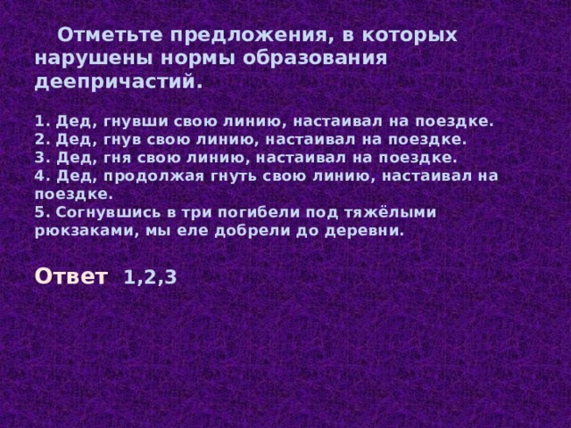 Отметьте предложения, в которых нарушены нормы образования деепричастий. 1. Дед, гнувши свою линию, настаивал на поездке. 2. Дед, гнув свою линию, настаивал на поездке. 3. Дед, гня свою линию, настаивал на поездке. 4. Дед, продолжая гнуть свою линию, настаивал на поездке. 5. Согнувшись в три погибели под тяжёлыми рюкзаками, мы еле добрели до деревни. Ответ 1,2,3