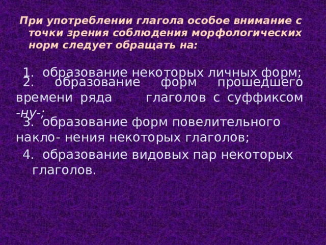 При употреблении глагола особое внимание с точки зрения соблюдения морфологических норм следует обращать на: 1. образование некоторых личных форм; 2. образование форм прошедшего времени ряда  глаголов с суффиксом -ну-; 3. образование форм повелительного накло-  нения некоторых глаголов; 4. образование видовых пар некоторых  глаголов.  