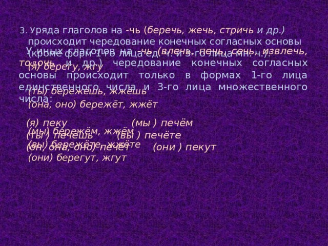 3. У ряда глаголов на -чь ( беречь, жечь, стричь и др.) происходит чередование конечных согласных основы (кроме форм 1-го лица ед. ч. и 3-го лица мн. ч.):   (я) берегу, жгу   (ты) бережёшь, жжёшь   (она, оно) бережёт, жжёт     (мы) бережём, жжём   (вы) бережёте, жжёте   (они) берегут, жгут У иных глаголов на -чь (влечь, печь, сечь, извлечь, то л очь и др.) чередование конечных согласных основы происходит только в формах 1-го лица единственного числа и  3-го лица множественного числа:  (я) пеку   (мы ) печём (ты ) печёшь   (вы ) печёте (он, она, оно) печёт (они ) пекут  