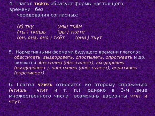 4. Глагол ткать образует формы настоящего времени без чередования согласных:   (я) тку (мы) ткём (ты ) ткёшь (вы ) ткёте (он, она, оно ) ткёт (они ) ткут 5. Нормативными формами будущего времени глаголов обессилеть, выздороветь, опостылеть, опротиветь и др. являются обессилею (обессилеет), выздоровею (выздоровеет ), опостылею (опостылеет), опротивею (опротивеет ). 6. Глагол чтить относится ко второму спряжению (чтишь, чтит и т. п.), однако в 3-м лице множественного числа возможны варианты чтят и чтут .