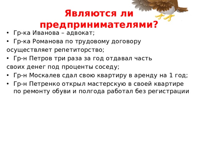 Являются ли предпринимателями? Гр-ка Иванова – адвокат; Гр-ка Романова по трудовому договору осуществляет репетиторство; Гр-н Петров три раза за год отдавал часть своих денег под проценты соседу; Гр-н Москалев сдал свою квартиру в аренду на 1 год; Гр-н Петренко открыл мастерскую в своей квартире по ремонту обуви и полгода работал без регистрации 