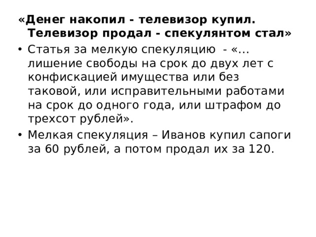 «Денег накопил - телевизор купил. Телевизор продал - спекулянтом стал» Статья за мелкую спекуляцию  - «…лишение свободы на срок до двух лет с конфискацией имущества или без таковой, или исправительными работами на срок до одного года, или штрафом до трехсот рублей».  Мелкая спекуляция – Иванов купил сапоги за 60 рублей, а потом продал их за 120. 