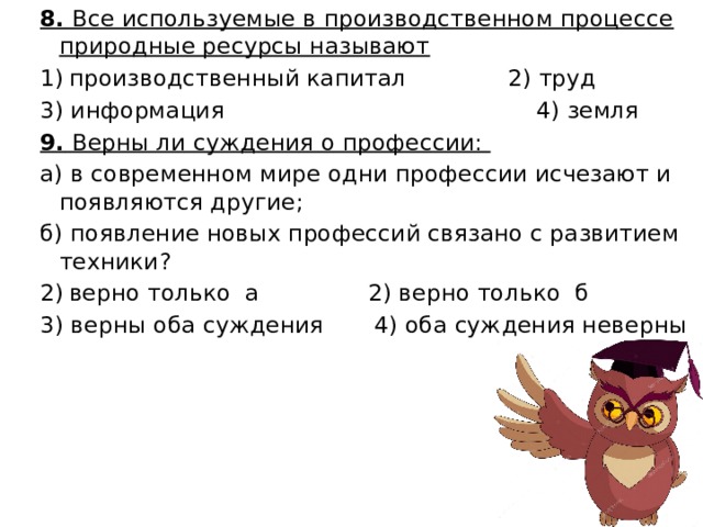 8. Все используемые в производственном процессе природные ресурсы называют производственный капитал 2) труд 3) информация 4) земля 9. Верны ли суждения о профессии: а) в современном мире одни профессии исчезают и появляются другие; б) появление новых профессий связано с развитием техники? верно только а 2) верно только б 3) верны оба суждения 4) оба суждения неверны 