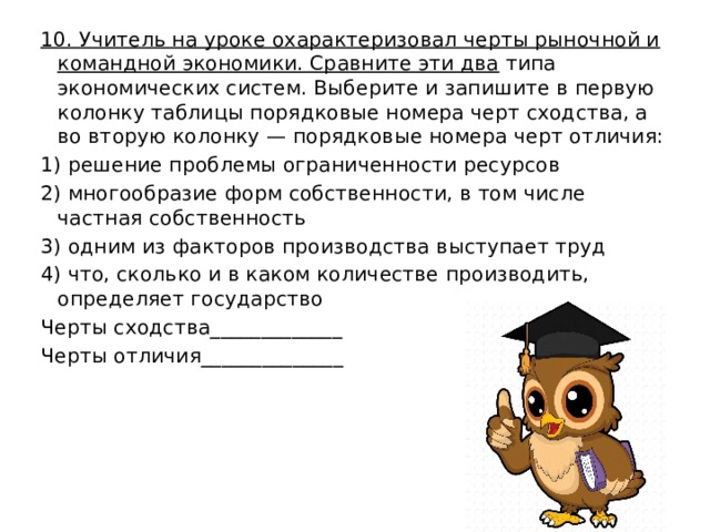 10. Учитель на уроке охарактеризовал черты рыночной и командной экономики. Сравните эти два типа экономических систем. Выберите и запишите в первую колонку таблицы порядковые номера черт сходства, а во вторую колонку — порядковые номера черт отличия: 1) решение проблемы ограниченности ресурсов 2) многообразие форм собственности, в том числе частная собственность 3) одним из факторов производства выступает труд 4) что, сколько и в каком количестве производить, определяет государство Черты сходства_____________ Черты отличия______________ 