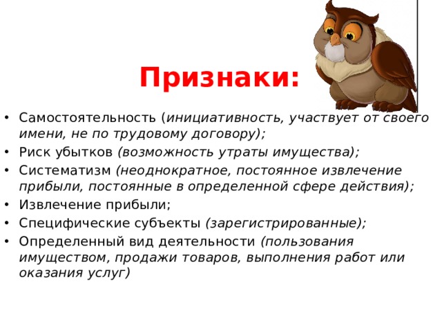 Признаки: Самостоятельность ( инициативность, участвует от своего имени, не по трудовому договору); Риск убытков (возможность утраты имущества); Систематизм (неоднократное, постоянное извлечение прибыли, постоянные в определенной сфере действия); Извлечение прибыли; Специфические субъекты (зарегистрированные); Определенный вид деятельности (пользования имуществом, продажи товаров, выполнения работ или оказания услуг) 