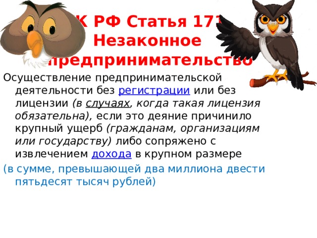 УК РФ Статья 171.  Незаконное  предпринимательство Осуществление предпринимательской деятельности без  регистрации  или без лицензии (в  случаях , когда такая лицензия обязательна), если это деяние причинило крупный ущерб (гражданам, организациям или государству) либо сопряжено с извлечением  дохода  в крупном размере (в сумме, превышающей два миллиона двести пятьдесят тысяч рублей) 