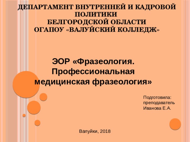 Департамент внутренней и кадровой политики  Белгородской области  ОГАПОУ «Валуйский колледж» ЭОР «Фразеология. Профессиональная медицинская фразеология» Подготовила:  преподаватель  Иванова Е.А.   Валуйки, 2018 