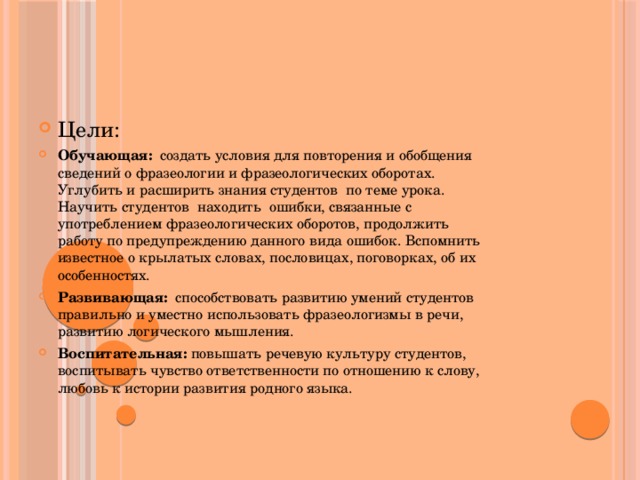 Цели: Обучающая:  создать условия для повторения и обобщения сведений о фразеологии и фразеологических оборотах. Углубить и расширить знания студентов по теме урока. Научить студентов находить ошибки, связанные с употреблением фразеологических оборотов, продолжить работу по предупреждению данного вида ошибок. Вспомнить известное о крылатых словах, пословицах, поговорках, об их особенностях. Развивающая: способствовать развитию умений студентов правильно и уместно использовать фразеологизмы в речи, развитию логического мышления. Воспитательная: повышать речевую культуру студентов, воспитывать чувство ответственности по отношению к слову, любовь к истории развития родного языка. 