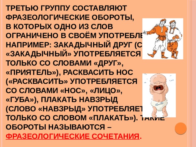 Третью группу составляют фразеологические обороты,  в которых одно из слов  ограничено в своём употреблении, например: закадычный друг (слово «закадычный» употребляется  только со словами «друг»,  «приятель»), расквасить нос  («расквасить» употребляется  со словами «нос», «лицо»,  «губа»), плакать навзрыд  (слово «навзрыд» употребляется  только со словом «плакать»). Такие обороты называются –  фразеологические сочетания . 