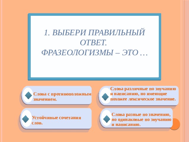 1. Выбери правильный ответ.  Фразеологизмы – это …   Слова различные по звучанию и написанию, но имеющие похожее лексическое значение. Слова с противоположным значением.  Устойчивые сочетания слов. Слова разные по значению, но одинаковые по звучанию и написанию. 