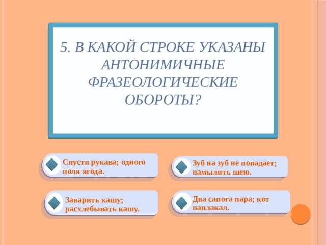 5. В какой строке указаны антонимичные фразеологические обороты?   Спустя рукава; одного поля ягода. Зуб на зуб не попадает; намылить шею. Заварить кашу; расхлебывать кашу. Два сапога пара; кот наплакал. 