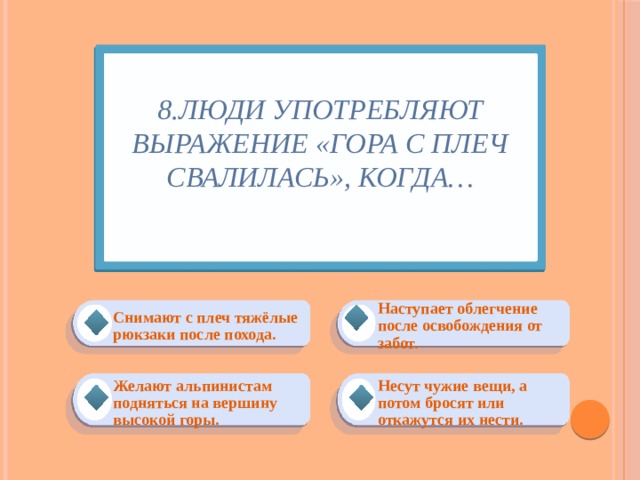 8.Люди употребляют выражение «Гора с плеч свалилась», когда…   Наступает облегчение после освобождения от забот. Снимают с плеч тяжёлые рюкзаки после похода. Несут чужие вещи, а потом бросят или откажутся их нести. Желают альпинистам подняться на вершину высокой горы. 