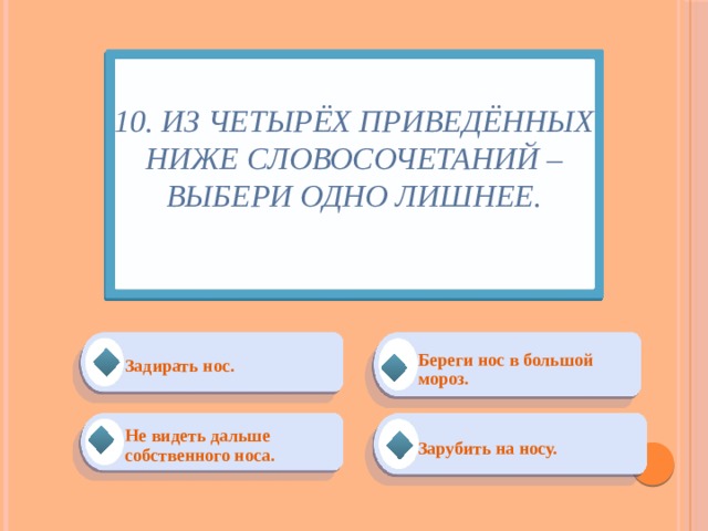 10. Из четырёх приведённых ниже словосочетаний – выбери одно лишнее.   Береги нос в большой мороз. Задирать нос. Зарубить на носу. Не видеть дальше собственного носа. 