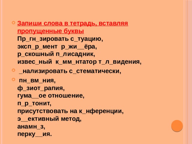 Запиши слова в тетрадь, вставляя пропущенные буквы  Пр_гн_зировать с_туацию,  эксп_р_мент р_жи__ёра,  р_скошный п_лисадник,  извес_ный к_мм_нтатор т_л_видения,  _нализировать с_стематически,  пн_вм_ния,  ф_зиот_рапия,  гума__ое отношение,  п_р_тонит,  присутствовать на к_нференции, э__ективный метод,  анамн_з,  перку__ия. 