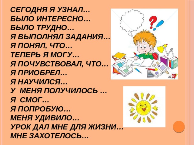 Сегодня я узнал…   Было интересно…   Было трудно…   Я выполнял задания…   Я понял, что…   Теперь я могу…   Я почувствовал, что…   Я приобрел…   Я научился…   У меня получилось …   Я смог…   Я попробую…   Меня удивило…   Урок дал мне для жизни…   Мне захотелось… 