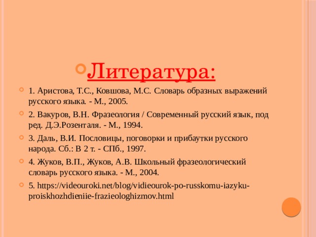 Литература: 1. Аристова, Т.С., Ковшова, М.С. Словарь образных выражений русского языка. - М., 2005. 2. Вакуров, В.Н. Фразеология / Современный русский язык, под ред. Д.Э.Розенталя. - М., 1994. 3. Даль, В.И. Пословицы, поговорки и прибаутки русского народа. Сб.: В 2 т. - СПб., 1997. 4. Жуков, В.П., Жуков, А.В. Школьный фразеологический словарь русского языка. - М., 2004. 5. https://videouroki.net/blog/vidieourok-po-russkomu-iazyku-proiskhozhdieniie-frazieologhizmov.html   