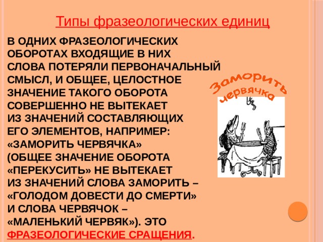 Типы фразеологических единиц     В одних фразеологических  оборотах входящие в них  слова потеряли первоначальный  смысл, и общее, целостное  значение такого оборота  совершенно не вытекает  из значений составляющих  его элементов, например:  «заморить червячка»  (общее значение оборота  «перекусить» не вытекает  из значений слова заморить –  «голодом довести до смерти»  и слова червячок –  «маленький червяк»). Это фразеологические сращения . 